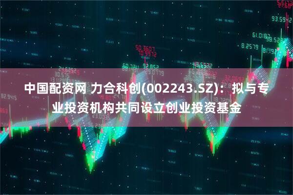 中国配资网 力合科创(002243.SZ)：拟与专业投资机构共同设立创业投资基金