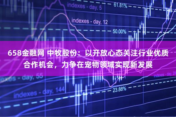658金融网 中牧股份：以开放心态关注行业优质合作机会，力争在宠物领域实现新发展