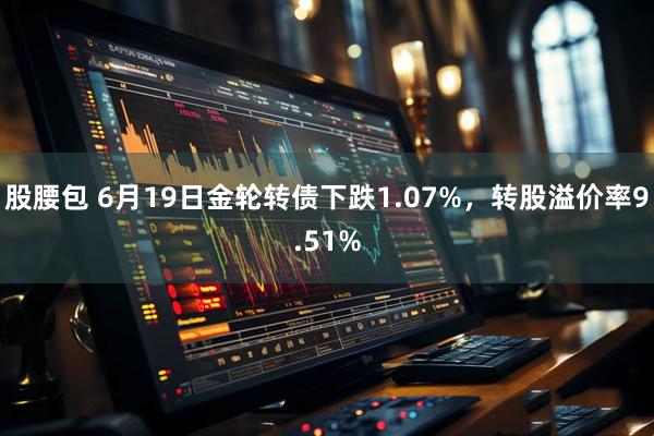 股腰包 6月19日金轮转债下跌1.07%，转股溢价率9.51%