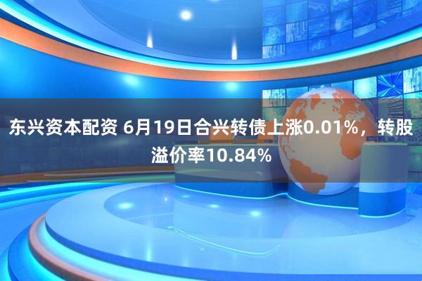 东兴资本配资 6月19日合兴转债上涨0.01%，转股溢价率10.84%