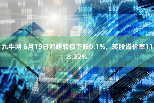 九牛网 6月19日鸿路转债下跌0.1%，转股溢价率118.22%