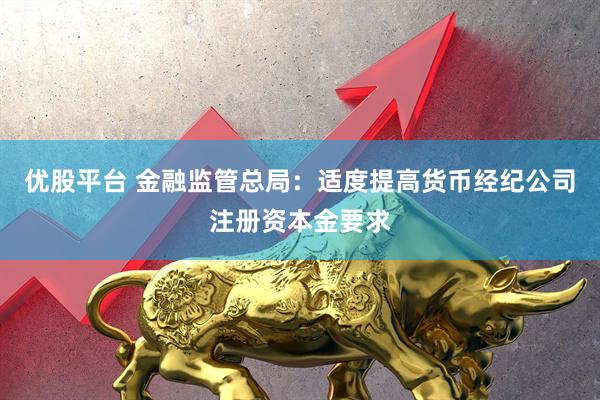 优股平台 金融监管总局：适度提高货币经纪公司注册资本金要求
