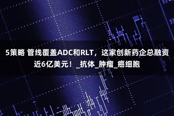 5策略 管线覆盖ADC和RLT，这家创新药企总融资近6亿美元！_抗体_肿瘤_癌细胞