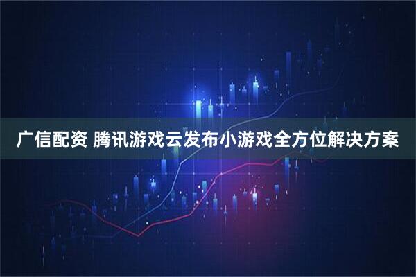 广信配资 腾讯游戏云发布小游戏全方位解决方案