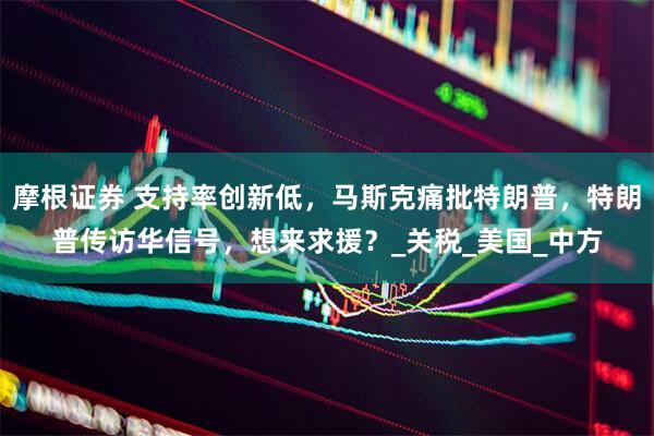 摩根证券 支持率创新低，马斯克痛批特朗普，特朗普传访华信号，想来求援？_关税_美国_中方