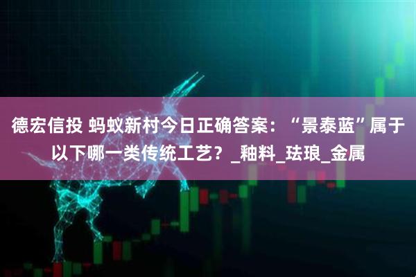 德宏信投 蚂蚁新村今日正确答案：“景泰蓝”属于以下哪一类传统工艺？_釉料_珐琅_金属