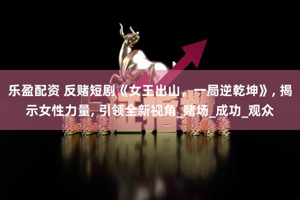 乐盈配资 反赌短剧《女王出山，一局逆乾坤》, 揭示女性力量, 引领全新视角_赌场_成功_观众