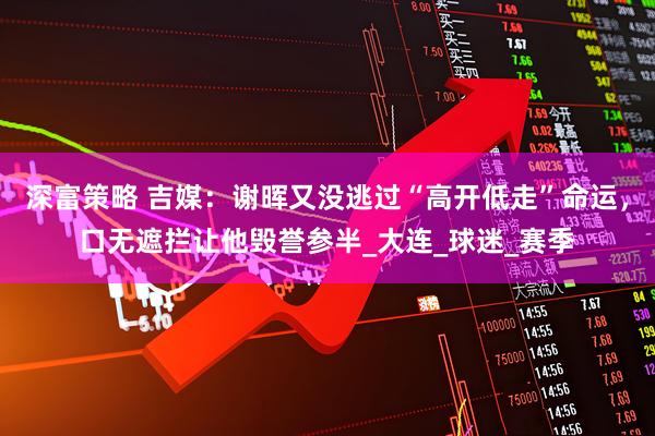深富策略 吉媒：谢晖又没逃过“高开低走”命运，口无遮拦让他毁誉参半_大连_球迷_赛季