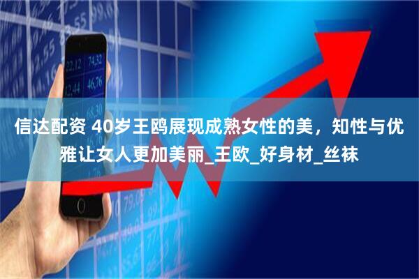 信达配资 40岁王鸥展现成熟女性的美，知性与优雅让女人更加美丽_王欧_好身材_丝袜