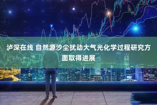 泸深在线 自然源沙尘扰动大气光化学过程研究方面取得进展