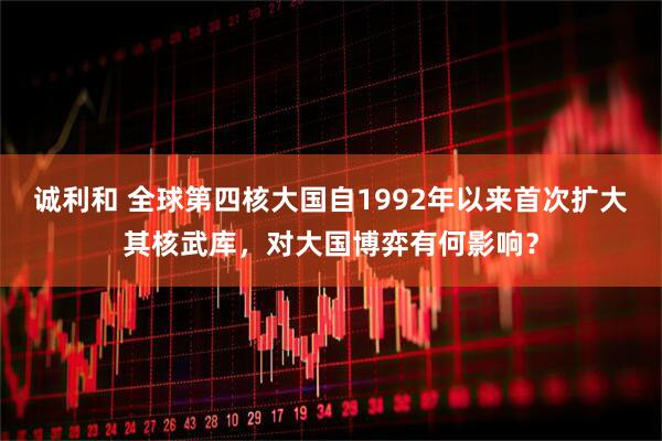 诚利和 全球第四核大国自1992年以来首次扩大其核武库，对大国博弈有何影响？